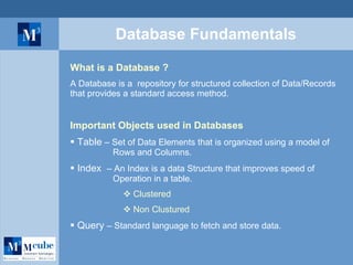 Database Fundamentals What is a Database ? A Database is a  repository for structured collection of Data/Records that provides a standard access method.  Important Objects used in Databases Table  – Set of Data Elements that is organized using a model of    Rows and Columns.  Index  – An Index is a data Structure that improves speed of    Operation in a table. Clustered Non Clustured   Query  – Standard language to fetch and store data. 