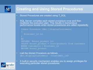 Creating and Using Stored Procedures Stored Procedures are created using T_SQL SQL Server compiles each stored procedure once and then reutilizes the execution plan. This results in tremendous performance boosts when stored procedures are called repeatedly. Create Procedure [dbo.][displayCurstomers] ( @customer_id int ) AS DECLARE  @count_product int SELECT @count_product = count(product) from Customers  WHERE Customerid = @customer_id RETURN @count_product Call the Stored Procedure as follows :  dbo.displayCustomers  <customer_id> A built-in security mechanism enables you to assign privileges for executing particular stored procedures. 