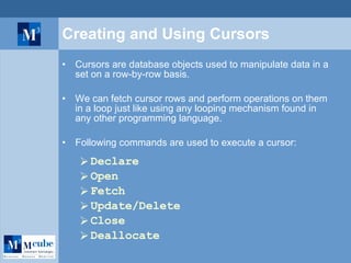 Creating and Using Cursors Cursors are database objects used to manipulate data in a set on a row-by-row basis.  We can fetch cursor rows and perform operations on them in a loop just like using any looping mechanism found in any other programming language. Following commands are used to execute a cursor: Declare Open Fetch Update/Delete Close Deallocate 