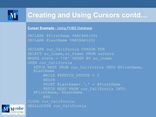 Creating and Using Cursors contd… Cursor Example  - Using PUBS Database DECLARE @FirstName VARCHAR(20) DECLARE @LastName VARCHAR(20) DECLARE cur_California CURSOR FOR SELECT au_lname,au_fname FROM authors  WHERE state = 'CA' ORDER BY au_lname OPEN cur_California FETCH NEXT FROM cur_California INTO @FirstName, @LastName WHILE @@FETCH_STATUS = 0 BEGIN PRINT @LastName+ ',' + @FirstName FETCH NEXT FROM cur_California INTO @FirstName, @LastName END CLOSE cur_California DEALLOCATE cur_California 