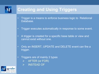 Creating and Using Triggers Trigger is a means to enforce business logic to  Relational Database. Trigger executes automatically in response to some event. A trigger is created for a specific base table or view and cannot exist without one. Only an INSERT, UPDATE and DELETE event can fire a trigger. Triggers are of mainly 2 types   AFTER (or FOR)   INSTEAD OF   