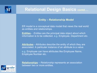Relational Design Basics  contd…. Entity – Relationship Model ER model is a conceptual data model that views the real world as entities and relationships. Entities  -  Entities  are the principal data object about which information is to be collected.  e.g . Employee, Department etc. Attributes  -  Attributes  describe the entity of which they are associated. A particular instance of an attribute is a  value . e.g . Employee can have attributes like Employee Name, Employee Number etc. Relationships  –  Relationship  represents an association between two or more entities. 