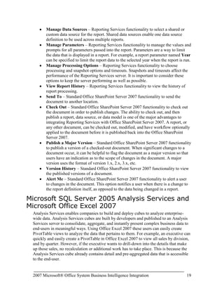 Job ManagementNote: There is no support for migrating native mode reports to SharePoint integration mode. You can use those reports, but you must manually republish them to the Office SharePoint Server 2007. <br />Installation Components and Setup<br />Integrating Reporting Services with Office SharePoint Server 2007 requires these components to be installed:<br />SQL Server 2005 Reporting Services – hosts Reporting Services reports and communicates with Office SharePoint Server 2007 using a Web Services interface. The Reporting Services server also manages subscriptions and report caching. This server can be separate from the Office SharePoint Server 2007, but if it is, you must also do a basic install of Office SharePoint Server 2007 on the Reporting Services server to ensure that the Windows SharePoint Services (WSS) 3.0 object model is installed.<br />SQL Server 2005 Service Pack 2 – enables Office SharePoint Server 2007 and Reporting Services integration on the report server.<br />Office SharePoint Server 2007 –Serves as the central access point for all reports and business data. Alternately, you can use Windows SharePoint Services 3.0.<br />Microsoft SQL Server 2005 Reporting Services Add-in for Microsoft SharePoint Technologies - This feature includes the Report Viewer Web Part and the new report management user interface.<br />After installing the required components to integrate Reporting Services with Office SharePoint Server 2007, both the report server and SharePoint server need to be configured. The following sections outline the configurations necessary to achieve integration.<br />Report Server Configuration<br />After installing SQL Server 2005 Service Pack 2 on the Reporting Services server, a new configuration option becomes available, called SharePoint Integration, as shown in Figure 3.<br />Figure 3: Configuring Report Server SharePoint Integration.<br />SharePoint Server Configuration<br />After installing the Microsoft SQL Server 2005 Reporting Services Add-in for Microsoft SharePoint Technologies feature of the Feature Pack for SQL Server 2005 Service Pack 2, a new application becomes available under the Application Management tab. This new application is shown in Figure 4.<br />Figure 4: Configuring the Reporting Services Application in Office SharePoint Server 2007.<br />To configure Reporting Services, you must set each of the options shown in Figure 4, as follows:<br />Manage integration settings – To configure the Report Server Web Service URL and Authentication Mode (either Windows or other trusted account).<br />Grant database access – To configure the name of the report server database server instance name.<br />Set server defaults – To configure report server timeouts and other options.<br />Creating Reports<br />Once Reporting Services and Office SharePoint Server 2007 integration is setup, reports can be created and deployed to the Office SharePoint Server 2007. Creation of reports can be done in one of two ways: one for developers and one for end-users. Each is discussed in the following sections.<br />Developers<br />Developers use Visual Studio®-based SQL Server Business Intelligence Development Studio to create reports. After installing the SQL Server 2005 workstation components, many business intelligence project templates become available, as shown in Figure 5.<br />Figure 5: Visual Studio 2005 Business Intelligence Project Types.<br />Note in Figure 5 that Report Model Project is selected. A Report Model is a way to define the data which can be used by end-users to create reports (see next section). Alternatively, developers can create a blank Report Server Project or use the Report Server Project Wizard to help guide the user through the process of creating reports and specifying data sources.<br />End-Users<br />End-Users can create reports as well as developers, but a developer must first make the data available to those users. Making data available is done using a Report Model. A Report Model defines the data source of a report, the security parameters for the data source, and the tables, fields, and relationships used for the model. This model is then published to an Office SharePoint Server 2007.<br />Once the Report Model is published to the Office SharePoint Server 2007, end-users can create reports using Report Builder. This is a ClickOnce application that is downloaded automatically from the Office SharePoint Server 2007 and installed as a component on the user’s workstation. Report Builder enables the end-user to create and publish reports to the Office SharePoint Server 2007 using the Report Model that the developer created. Figure 6 shows the Report Builder tool.<br />Figure 6: Designing Reports in Report Builder.<br />Viewing Reports<br />Once reports are created and deployed to the Office SharePoint Server 2007, they are ready to be viewed. Report security is set the same way it is for any SharePoint document. You can set security permissions on libraries, folders, or individual files.<br />If a user navigates to a report in a report library on the Office SharePoint Server 2007, the reports can be viewed simply by clicking the desired file name. The integration components know how to connect to the report server Web Service to render the report from within the Office SharePoint Server 2007 environment. Figure 7 shows a rendered report in Office SharePoint Server 2007.<br />Figure 7: Rendered Report within the Office SharePoint Server 2007 Environment.<br />Reports in a report library are rendered using a Report Viewer Web Part. Any SharePoint page can also be modified to display reports by using the Report Viewer Web Part. Report Viewer Web Parts can also be connected to SharePoint Filter Web Parts to limit the data displayed in reports.<br />Managing Reports<br />When Reporting Services is integrated with Office SharePoint Server 2007, report management is then performed using the same SharePoint document library as the one used to launch reports. Managing reports is as simple as navigating to the correct report in the SharePoint document library and clicking the down arrow. The user is presented with a host of options, as shown in Figure 8.<br /> <br />Figure 8: Managing Reports in Office SharePoint Server 2007.<br />Figure 8 shows these possible report management actions:<br />View Properties – Standard Office SharePoint Server 2007 functionality to view document properties. Organizations can employ standardization for properties that will be used in reports, such as including categories, sub-categories, timestamps, approvals, and more.