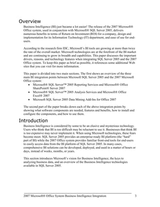 Microsoft SQL Server 2005 Data Mining Add-Ins for Office 2007The second part of the paper breaks down each of the above integration points by showing what software components are needed, features and benefits, how to install and configure the components, and how to use them.<br />Introduction<br />Business Intelligence is considered by some to be an elusive and mysterious technology. Users who think that BI is too difficult may be reluctant to use it. Businesses that think BI is too expensive may never implement it. When using Microsoft technologies, these fears become moot. SQL Server 2005 provides an enterprise-ready BI platform (the “hard” part of BI) while the 2007 Office system provides familiar front-end tools for end-users to easily access data from the BI platform of SQL Server 2005. In many cases, comprehensive BI solutions can be developed, deployed, and used in a matter of hours or days, instead of weeks, months, or years.<br />This section introduces Microsoft’s vision for Business Intelligence, the keys to analyzing business data, and an overview of the Business Intelligence technologies available in SQL Server 2005.<br />The Microsoft Vision for Business Intelligence<br />Microsoft’s vision for BI is to: <br />“Improve organizations by providing business insights to all employees leading to better, faster, more relevant decisions”<br />Many BI vendors aim to enable employees to make better, faster, and more relevant decisions, but Microsoft’s vision is to extend this statement to all employees – not just business analysts, financial analysts, or executives. Every employee needs to make business decisions every day. However, the impact and scope of those decisions differ. For example, an executive has to make decisions on whether to acquire a competitor. On the other hand, a product manager has to decide how to price products. The list of decisions, whether conscious or not, is endless, so employees need help from software. <br />Microsoft tackles the challenge of making BI accessible to all employees by addressing key issues to enable them to have the right information at the right time in the right format:<br />Total Cost of Ownership (TCO) is too high – By building BI into the core SQL Server platform, TCO is low. This covers all aspects of total cost, including software, tools, development, installation, uptime, maintenance, support, and training.