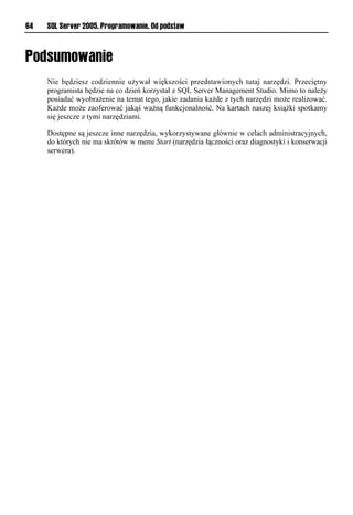 64   SQL Server 2005. Programowanie. Od podstaw




     Nie będziesz codziennie używał większości przedstawionych tutaj narzędzi. Przeciętny
     programista będzie na co dzień korzystał z SQL Server Management Studio. Mimo to należy
     posiadać wyobrażenie na temat tego, jakie zadania każde z tych narzędzi może realizować.
     Każde może zaoferować jakąś ważną funkcjonalność. Na kartach naszej książki spotkamy
     się jeszcze z tymi narzędziami.

     Dostępne są jeszcze inne narzędzia, wykorzystywane głównie w celach administracyjnych,
     do których nie ma skrótów w menu Start (narzędzia łączności oraz diagnostyki i konserwacji
     serwera).
 
