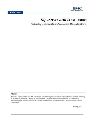 SQL Server 2008 Consolidation
                              Technology Concepts and Business Considerations




Abstract
The white paper describes how SQL Server 2008 consolidation provides solutions to basic business problems pertaining
to the usage of multiple SQL servers in an organization. The paper describes several methods for consolidating
applications using Microsoft SQL Server 2008 and compares those methods linking key decision points to business
requirements.


                                                                                                 January 2010
 