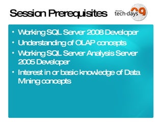 Session Prerequisites Working SQL Server 2008 Developer Understanding of OLAP concepts Working SQL Server Analysis Server 2005 Developer Interest in or basic knowledge of Data Mining concepts 