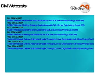 DM Webcasts Fri, 02 Nov 2007 MSDN Webcast: Build Smart Web Applications with SQL Server Data Mining (Level 200) Thu, 08 Nov 2007 MSDN Webcast: Building Adaptive Applications with SQL Server Data Mining (Level 300) Mon, 19 Nov 2007 MSDN Webcast: Extending and Customizing SQL Server Data Mining (Level 300) Fri, 30 Nov 2007 MSDN Webcast: Creating Visualizations for SQL Server Data Mining (Level 300) Thu, 01 Nov 2007 TechNet Webcast: Deliver Actionable Insight Throughout Your Organization with Data Mining (Part 1 of 3): Your First Project with SQL Server Data Mining (Level 200) Thu, 15 Nov 2007 TechNet Webcast: Deliver Actionable Insight Throughout Your Organization with Data Mining (Part 2 of 3): Understand SQL Server Data Mining Add-ins for the 2007 Office System (Level 200) Thu, 29 Nov 2007 TechNet Webcast: Deliver Actionable Insight Throughout Your Organization with Data Mining (Part 3 of 3): Use Predictive Intelligence to Create Smarter KPIs (Level 200) 
