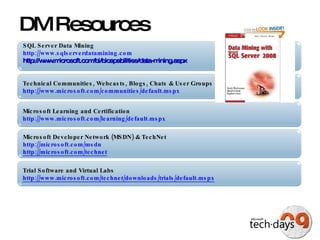 DM Resources Technical Communities, Webcasts, Blogs, Chats & User Groups http://www.microsoft.com/communities/default.mspx   Microsoft Developer Network (MSDN) & TechNet  http://microsoft.com/msdn   http://microsoft.com/technet   Trial Software and Virtual Labs http://www.microsoft.com/technet/downloads/trials/default.mspx   Microsoft Learning and Certification http://www.microsoft.com/learning/default.mspx   SQL Server Data Mining http://www.sqlserverdatamining.com http://www.microsoft.com/bi/bicapabilities/data-mining.aspx 