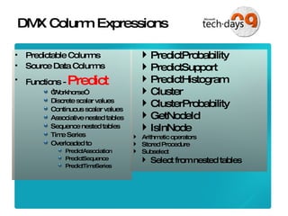 DMX Column Expressions Predictable Columns Source Data Columns Functions -  Predict “ Workhorse” Discrete scalar values Continuous scalar values Associative nested tables Sequence nested tables Time Series Overloaded to PredictAssociation PredictSequence PredictTimeSeries PredictProbability PredictSupport PredictHistogram Cluster ClusterProbability GetNodeId IsInNode Arithmetic operators Stored Procedure Subselect Select from nested tables 