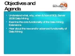 Objectives and Agenda Understand what, why, when & how of SQL Server 2008 Data Mining Examine the core functionality of the Data Mining Extensions Hear about the new and/or advanced functionality of Data Mining 