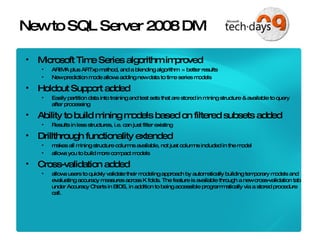 New to SQL Server 2008 DM Microsoft Time Series algorithm improved  ARIMA plus ARTxp method, and a blending algorithm  = better results  New prediction mode allows adding new data to time series models Holdout Support added Easily partition data into training and test sets that are stored in mining structure & available to query after processing Ability to build mining models based on filtered subsets added Results in less structures, i.e. can just filter existing Drillthrough functionality extended  makes all mining structure columns available, not just columns included in the model allows you to build more compact models Cross-validation added allows users to quickly validate their modeling approach by automatically building temporary models and evaluating accuracy measures across K folds. The feature is available through a new cross-validation tab under Accuracy Charts in BIDS, in addition to being accessible programmatically via a stored procedure call. 