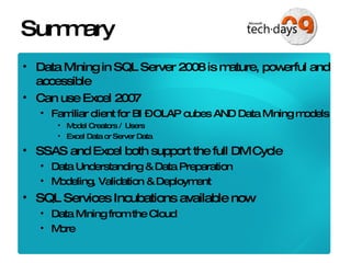 Summary Data Mining in SQL Server 2008 is mature, powerful and accessible Can use Excel 2007 Familiar client for BI – OLAP cubes AND Data Mining models Model Creators /  Users Excel Data or Server Data SSAS and Excel both support the full DM Cycle Data Understanding & Data Preparation Modeling, Validation & Deployment SQL Services Incubations available now Data Mining from the Cloud More 