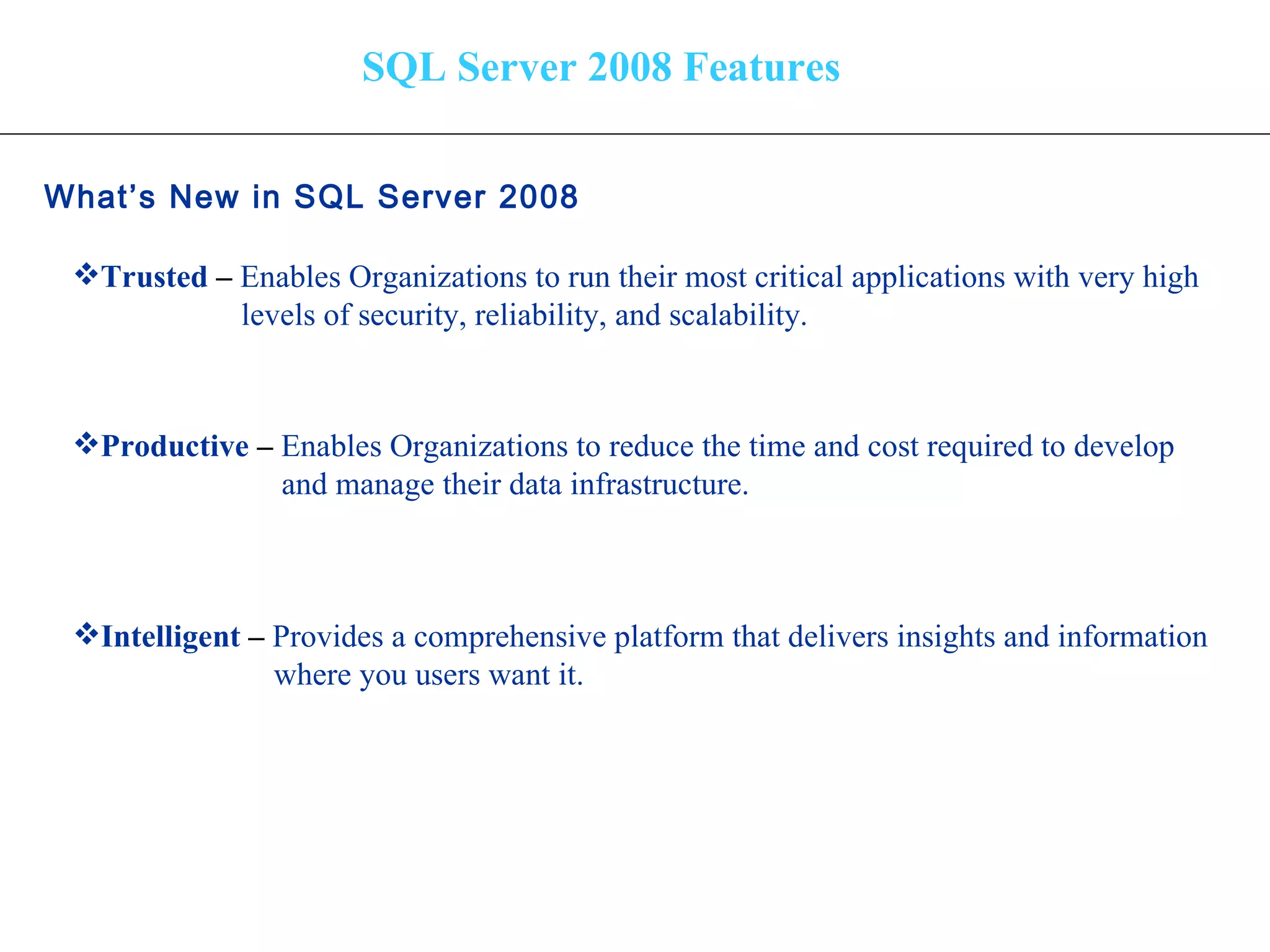 SQL Server 2008 Features What’s New in SQL Server 2008   Trusted  –  Enables Organizations to run their most critical applications with very high levels of security, reliability, and scalability. Productive  –   Enables Organizations to reduce the time and cost required to develop and manage their data infrastructure. Intelligent  –  Provides a comprehensive platform that delivers insights and information where you users want it. 