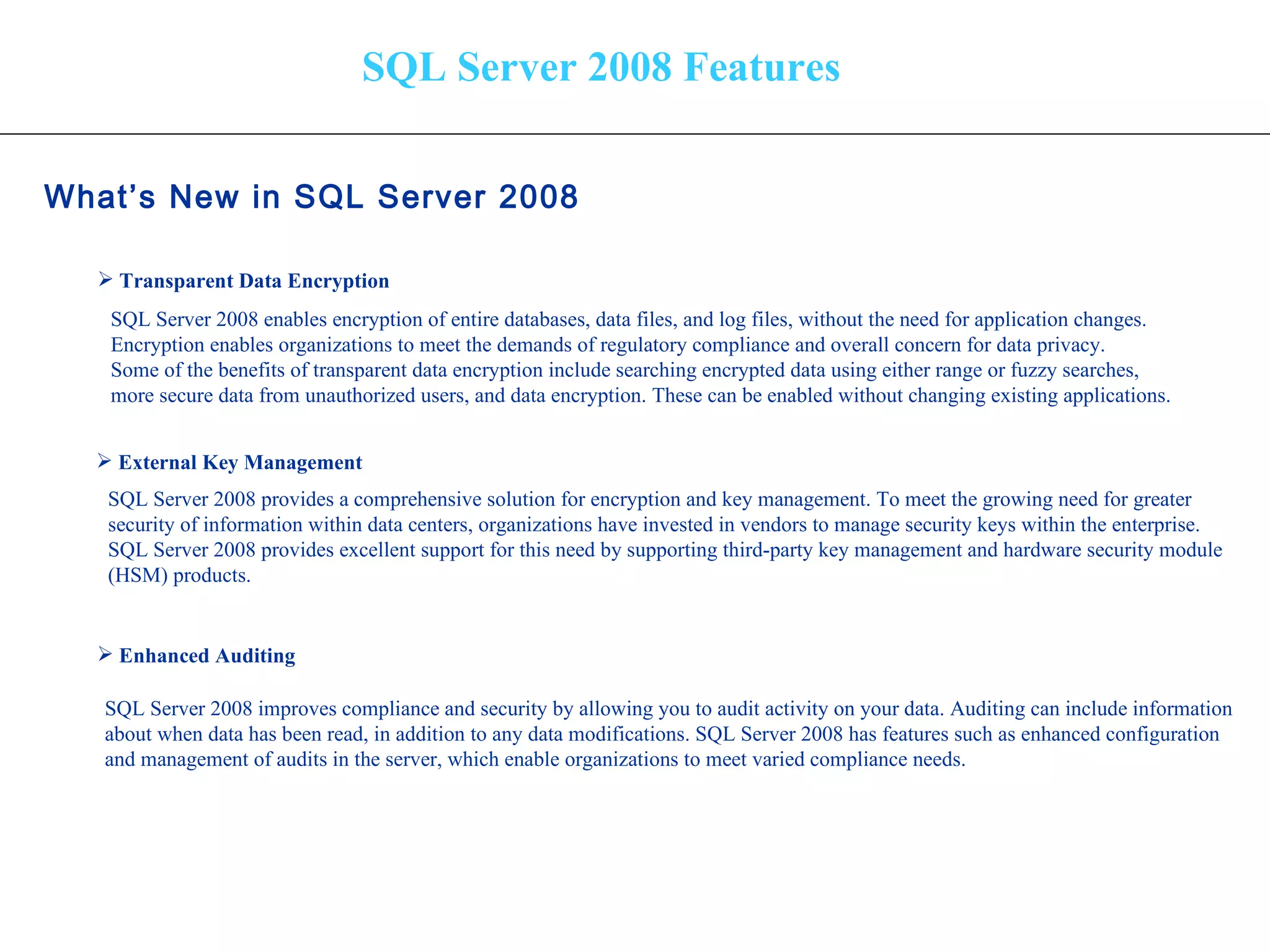 SQL Server 2008 Features What’s New in SQL Server 2008   Transparent Data Encryption External Key Management Enhanced Auditing SQL Server 2008 enables encryption of entire databases, data files, and log files, without the need for application changes.  Encryption enables organizations to meet the demands of regulatory compliance and overall concern for data privacy.  Some of the benefits of transparent data encryption include searching encrypted data using either range or fuzzy searches,  more secure data from unauthorized users, and data encryption. These can be enabled without changing existing applications. SQL Server 2008 provides a comprehensive solution for encryption and key management. To meet the growing need for greater  security of information within data centers, organizations have invested in vendors to manage security keys within the enterprise.  SQL Server 2008 provides excellent support for this need by supporting third-party key management and hardware security module  (HSM) products.  SQL Server 2008 improves compliance and security by allowing you to audit activity on your data. Auditing can include information about when data has been read, in addition to any data modifications. SQL Server 2008 has features such as enhanced configuration  and management of audits in the server, which enable organizations to meet varied compliance needs.  