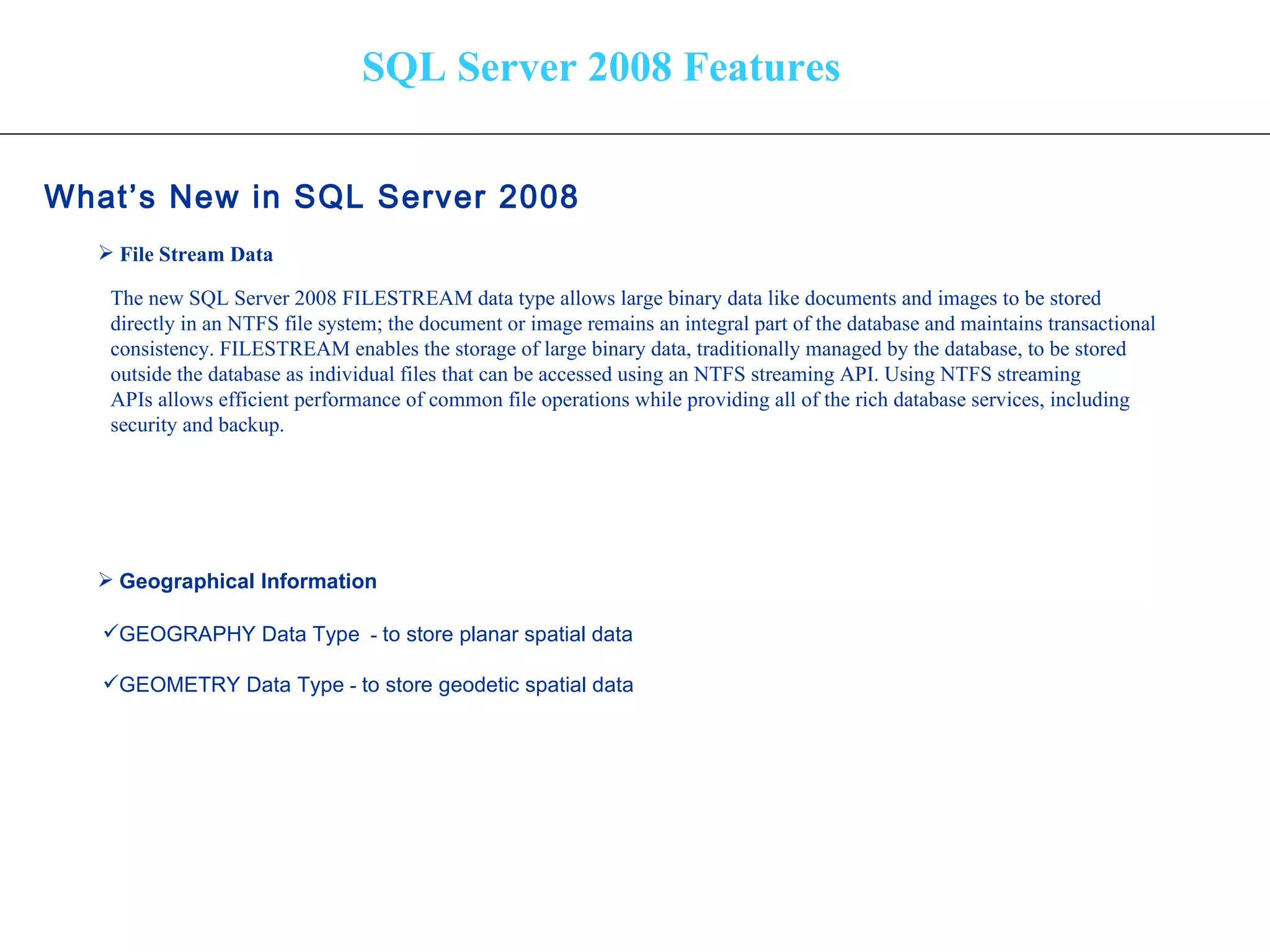 SQL Server 2008 Features What’s New in SQL Server 2008   File Stream Data Geographical Information   The new SQL Server 2008 FILESTREAM data type allows large binary data like documents and images to be stored  directly in an NTFS file system; the document or image remains an integral part of the database and maintains transactional  consistency. FILESTREAM enables the storage of large binary data, traditionally managed by the database, to be stored  outside the database as individual files that can be accessed using an NTFS streaming API. Using NTFS streaming  APIs allows efficient performance of common file operations while providing all of the rich database services, including  security and backup. GEOGRAPHY Data Type   -  to store planar spatial data  GEOMETRY Data Type  -  to store geodetic spatial data  