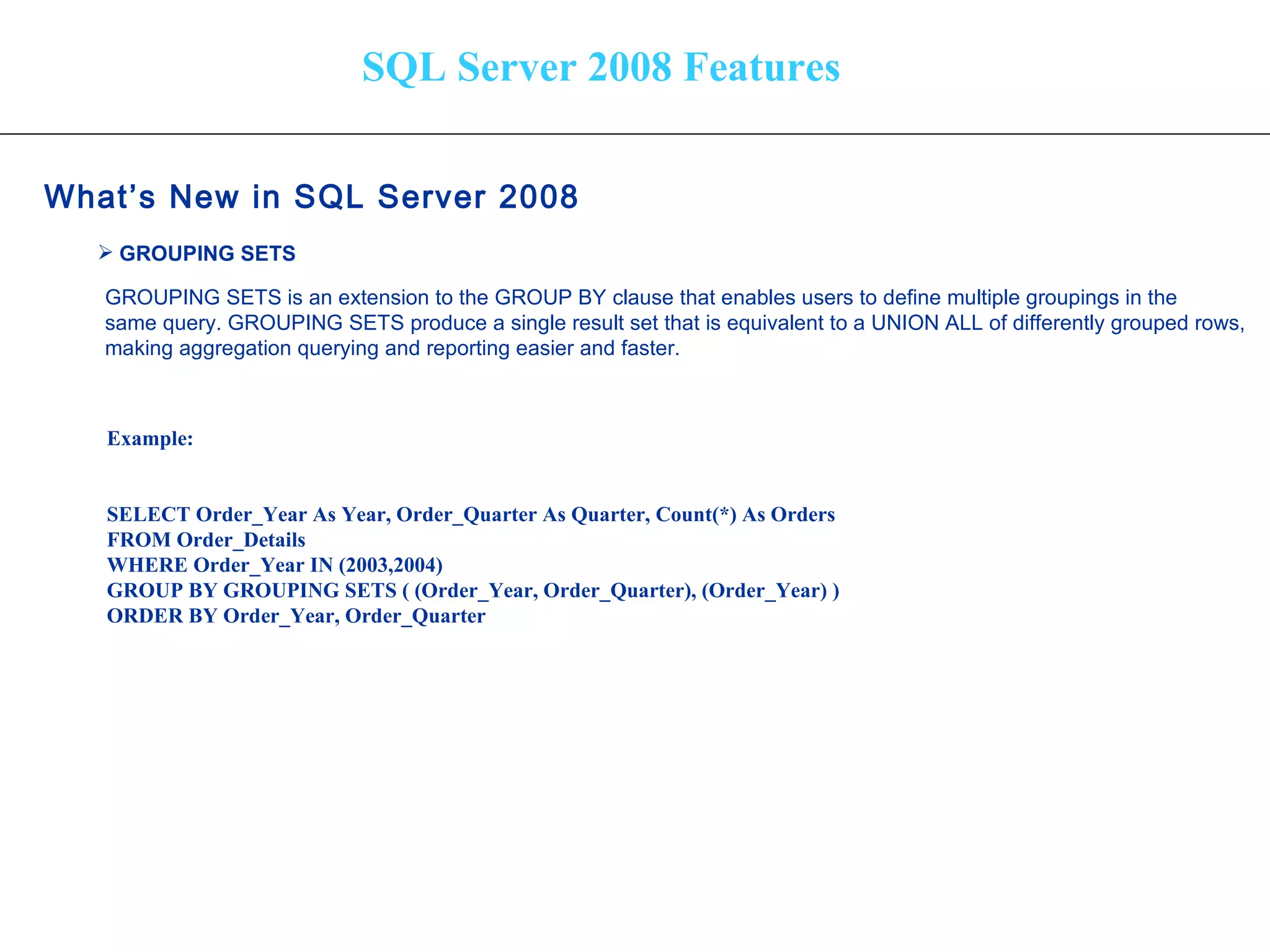 SQL Server 2008 Features What’s New in SQL Server 2008   GROUPING SETS   GROUPING SETS is an extension to the GROUP BY clause that enables users to define multiple groupings in the  same query. GROUPING SETS produce a single result set that is equivalent to a UNION ALL of differently grouped rows,  making aggregation querying and reporting easier and faster.   Example: SELECT Order_Year As Year, Order_Quarter As Quarter, Count(*) As Orders FROM Order_Details WHERE Order_Year IN (2003,2004) GROUP BY GROUPING SETS ( (Order_Year, Order_Quarter), (Order_Year) ) ORDER BY Order_Year, Order_Quarter 