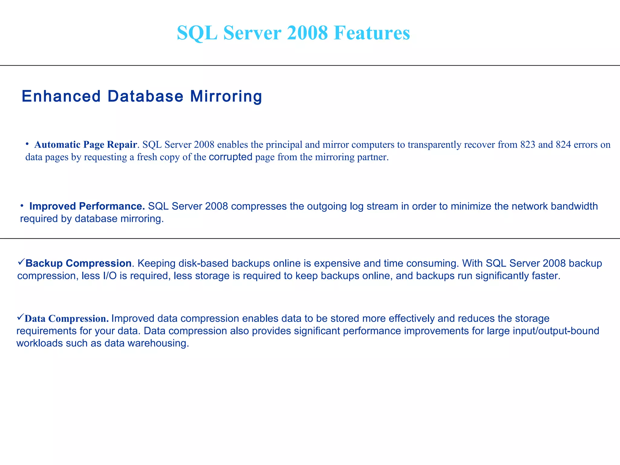 SQL Server 2008 Features Enhanced Database Mirroring Automatic Page Repair . SQL Server 2008 enables the principal and mirror computers to transparently recover from 823 and 824 errors on  data pages by requesting a fresh copy of the  corrupted  page from the mirroring partner. Improved Performance.  SQL Server 2008 compresses the outgoing log stream in order to minimize the network bandwidth  required by database mirroring. Backup Compression . Keeping disk-based backups online is expensive and time consuming. With SQL Server 2008 backup  compression, less I/O is required, less storage is required to keep backups online, and backups run significantly faster. Data Compression.  Improved data compression enables data to be stored more effectively and reduces the storage  requirements for your data. Data compression also provides significant performance improvements for large input/output-bound  workloads such as data warehousing.   