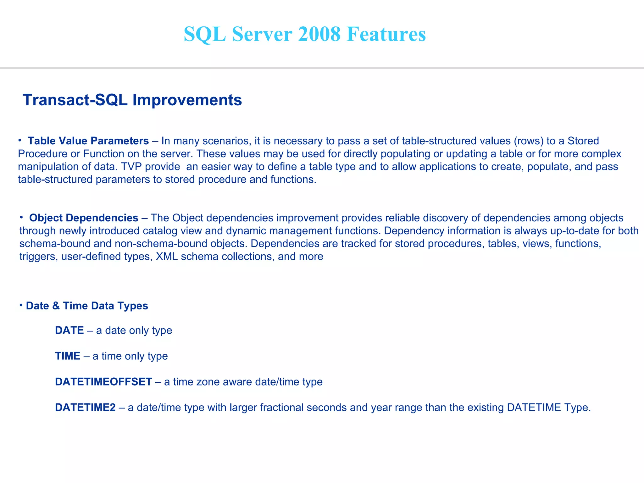 SQL Server 2008 Features Transact-SQL Improvements   Table Value Parameters  – In many scenarios, it is necessary to pass a set of table-structured values (rows) to a Stored  Procedure or Function on the server. These values may be used for directly populating or updating a table or for more complex  manipulation of data. TVP provide  an easier way to define a table type and to allow applications to create, populate, and pass table-structured parameters to stored procedure and functions. Object Dependencies  – The Object dependencies improvement provides reliable discovery of dependencies among objects  through newly introduced catalog view and dynamic management functions.   Dependency information is always up-to-date for both  schema-bound and non-schema-bound objects. Dependencies are tracked for stored procedures, tables, views, functions,  triggers, user-defined types, XML schema collections, and more   Date & Time Data Types DATE  – a date only type TIME  – a time only type DATETIMEOFFSET  – a time zone aware date/time type DATETIME2  – a date/time type with larger fractional seconds and year range than the existing DATETIME Type. 