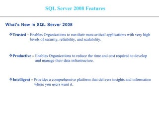 SQL Server 2008 Features What’s New in SQL Server 2008   Trusted  –  Enables Organizations to run their most critical applications with very high levels of security, reliability, and scalability. Productive  –   Enables Organizations to reduce the time and cost required to develop and manage their data infrastructure. Intelligent  –  Provides a comprehensive platform that delivers insights and information where you users want it. 