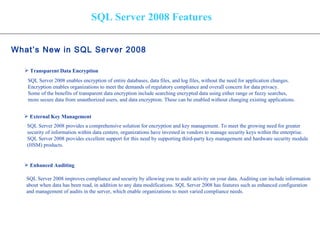 SQL Server 2008 Features What’s New in SQL Server 2008   Transparent Data Encryption External Key Management Enhanced Auditing SQL Server 2008 enables encryption of entire databases, data files, and log files, without the need for application changes.  Encryption enables organizations to meet the demands of regulatory compliance and overall concern for data privacy.  Some of the benefits of transparent data encryption include searching encrypted data using either range or fuzzy searches,  more secure data from unauthorized users, and data encryption. These can be enabled without changing existing applications. SQL Server 2008 provides a comprehensive solution for encryption and key management. To meet the growing need for greater  security of information within data centers, organizations have invested in vendors to manage security keys within the enterprise.  SQL Server 2008 provides excellent support for this need by supporting third-party key management and hardware security module  (HSM) products.  SQL Server 2008 improves compliance and security by allowing you to audit activity on your data. Auditing can include information about when data has been read, in addition to any data modifications. SQL Server 2008 has features such as enhanced configuration  and management of audits in the server, which enable organizations to meet varied compliance needs.  