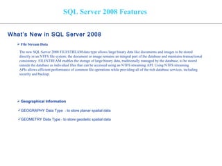 SQL Server 2008 Features What’s New in SQL Server 2008   File Stream Data Geographical Information   The new SQL Server 2008 FILESTREAM data type allows large binary data like documents and images to be stored  directly in an NTFS file system; the document or image remains an integral part of the database and maintains transactional  consistency. FILESTREAM enables the storage of large binary data, traditionally managed by the database, to be stored  outside the database as individual files that can be accessed using an NTFS streaming API. Using NTFS streaming  APIs allows efficient performance of common file operations while providing all of the rich database services, including  security and backup. GEOGRAPHY Data Type   -  to store planar spatial data  GEOMETRY Data Type  -  to store geodetic spatial data  