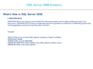 SQL Server 2008 Features What’s New in SQL Server 2008   GROUPING SETS   GROUPING SETS is an extension to the GROUP BY clause that enables users to define multiple groupings in the  same query. GROUPING SETS produce a single result set that is equivalent to a UNION ALL of differently grouped rows,  making aggregation querying and reporting easier and faster.   Example: SELECT Order_Year As Year, Order_Quarter As Quarter, Count(*) As Orders FROM Order_Details WHERE Order_Year IN (2003,2004) GROUP BY GROUPING SETS ( (Order_Year, Order_Quarter), (Order_Year) ) ORDER BY Order_Year, Order_Quarter 