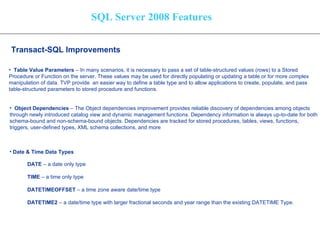 SQL Server 2008 Features Transact-SQL Improvements   Table Value Parameters  – In many scenarios, it is necessary to pass a set of table-structured values (rows) to a Stored  Procedure or Function on the server. These values may be used for directly populating or updating a table or for more complex  manipulation of data. TVP provide  an easier way to define a table type and to allow applications to create, populate, and pass table-structured parameters to stored procedure and functions. Object Dependencies  – The Object dependencies improvement provides reliable discovery of dependencies among objects  through newly introduced catalog view and dynamic management functions.   Dependency information is always up-to-date for both  schema-bound and non-schema-bound objects. Dependencies are tracked for stored procedures, tables, views, functions,  triggers, user-defined types, XML schema collections, and more   Date & Time Data Types DATE  – a date only type TIME  – a time only type DATETIMEOFFSET  – a time zone aware date/time type DATETIME2  – a date/time type with larger fractional seconds and year range than the existing DATETIME Type. 