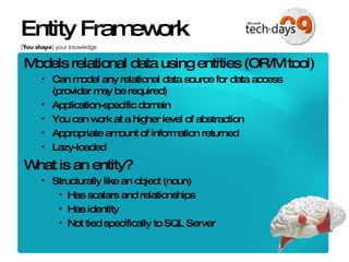 Entity Framework Models relational data using entities (OR/M tool) Can model any relational data source for data access (provider may be required) Application-specific domain You can work at a higher level of abstraction Appropriate amount of information returned Lazy-loaded What is an entity? Structurally like an object (noun) Has scalars and relationships Has identity Not tied specifically to SQL Server 