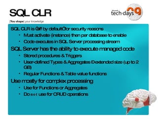 SQL CLR SQL CLR is “off by default” for security reasons Must activate (instance) then per database to enable Code executes in SQL Server processing stream SQL Server has the ability to execute managed code Stored procedures & Triggers User-defined Types & Aggregates – extended size (up to 2 GB) Regular Functions & Table value functions Use mostly for complex processing Use for Functions or Aggregates Do  not  use for CRUD operations 