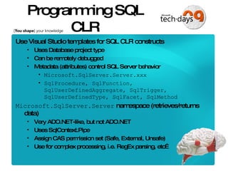 Programming SQL CLR Use Visual Studio templates for SQL CLR constructs Uses Database project type Can be remotely debugged  Metadata (attributes) control SQL Server behavior Microsoft.SqlServer.Server.xxx SqlProcedure, SqlFunction, SqlUserDefinedAggregate, SqlTrigger, SqlUserDefinedType, SqlFacet, SqlMethod Microsoft.SqlServer.Server  namespace (retrieves/returns data) Very ADO.NET-like, but not ADO.NET Uses SqlContext.Pipe Assign CAS permission set (Safe, External, Unsafe) Use for complex processing, i.e. RegEx parsing, etc… 