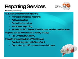 Reporting Services SQL Server standard for reporting Managed enterprise reporting Ad-hoc reporting Embedded reporting Web-based reporting Included in SQL Server 2008 Express w/Advanced Services Reports can be formatted in a variety of ways PDF, Word 2007, HTML Reports are exposed via a Web Service Can be integrated with SharePoint Dependency on IIS  removed  (uses http.sys) 