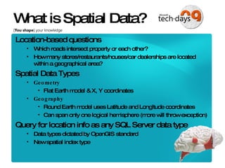 What is Spatial Data? Location-based questions Which roads intersect property or each other? How many stores/restaurants/houses/car dealerships are located within a geographical area? Spatial Data Types Geometry Flat Earth model & X, Y coordinates Geography Round Earth model uses Latitude and Longitude coordinates Can span only one logical hemisphere (more will throw exception) Query for location info as any SQL Server data type Data types dictated by OpenGIS standard New spatial index type 
