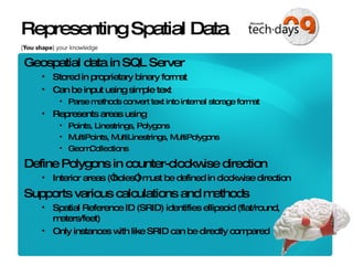 Representing Spatial Data Geospatial data in SQL Server Stored in proprietary binary format Can be input using simple text Parse methods convert text into internal storage format Represents areas using Points, Linestrings, Polygons MultiPoints, MultiLinestrings, MultiPolygons GeomCollections Define Polygons in counter-clockwise direction Interior areas (“holes”) must be defined in clockwise direction Supports various calculations and methods Spatial Reference ID (SRID) identifies ellipsoid (flat/round, meters/feet) Only instances with like SRID can be directly compared 