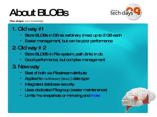 About BLOBs 1. Old way #1 Store BLOBs in DB as varbinary (max) up to 2 GB each Easier management, but can be poor performance 2. Old way # 2 Store BLOBS in File system, path (link) in db Good performance, but complex management 3. New way Best of both via Filestream attribute Applied to  varbinary(max)  data type Integrated database security Uses dedicated Filegroup (easier maintenance) Limits *no snapshots or mirroring and  more 