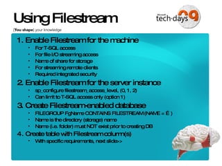 Using Filestream 1. Enable Filestream for the machine For T-SQL access For file I/O streaming access Name of share for storage For streaming remote clients Required integrated security 2. Enable Filestream for the server instance sp_configure filestream_access_level, (0, 1, 2) Can limit to T-SQL access only (option 1) 3. Create Filestream-enabled database FILEGROUP FgName CONTAINS FILESTREAM (NAME = …) Name is the directory (storage) name Name (i.e. folder) must NOT exist prior to creating DB Create table with Filestream column(s) With specific requirements, next slide>> 