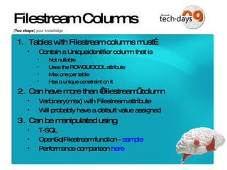 Filestream Columns Tables with Filestream columns must… Contain a Uniqueidentifier column that is Not nullable Uses the ROWGUIDCOL attribute Max one per table Has a unique constraint on it Can have more than ‘Filestream’ column Varbinary(max) with Filestream attribute Will probably have a default value assigned Can be manipulated using  T-SQL OpenSqlFilestream function -  sample Performance comparison  here 