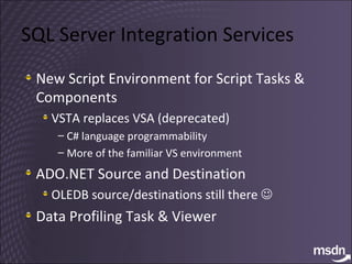 SQL Server Integration Services New Script Environment for Script Tasks & Components VSTA replaces VSA (deprecated) C# language programmability More of the familiar VS environment ADO.NET Source and Destination OLEDB source/destinations still there     Data Profiling Task & Viewer 