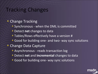 Tracking Changes Change Tracking Synchronous - when the DML is committed Detect  net  changes to data Tables/Rows effectively have a version # Good for building one- and two- way sync solutions Change Data Capture Asynchronous - reads transaction log Detect  net  and  incremental  changes to data Good for building one- way sync solutions 