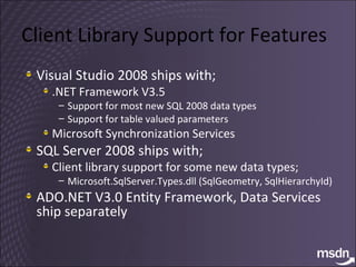 Client Library Support for Features Visual Studio 2008 ships with; .NET Framework V3.5 Support for most new SQL 2008 data types Support for table valued parameters Microsoft Synchronization Services SQL Server 2008 ships with; Client library support for some new data types; Microsoft.SqlServer.Types.dll (SqlGeometry, SqlHierarchyId) ADO.NET V3.0 Entity Framework, Data Services ship separately 