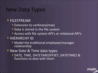 New Data Types FILESTREAM Extension to varbinary(max) Data is stored in the file system Access with file system API’s or relational API’s HIERARCHY ID Model the traditional employee/manager relationship New Date & Time data types DATE, TIME, DATETIMEOFFSET, DATETIME2 & functions to deal with them 