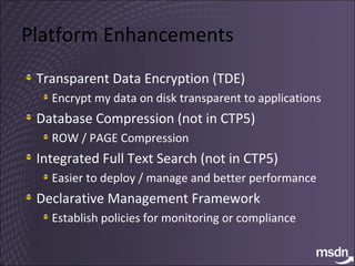 Platform Enhancements Transparent Data Encryption (TDE) Encrypt my data on disk transparent to applications Database Compression (not in CTP5) ROW / PAGE Compression Integrated Full Text Search (not in CTP5) Easier to deploy / manage and better performance Declarative Management Framework  Establish policies for monitoring or compliance 