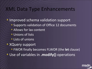 XML Data Type Enhancements Improved schema validation support Supports validation of Office 12 documents Allows for lax content Unions of lists Lists of unions XQuery support FWOR finally becomes FLWOR (the  let  clause) Use of variables in  .modify()  operations 