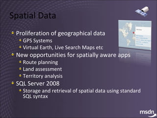Spatial Data Proliferation of geographical data GPS Systems Virtual Earth, Live Search Maps etc New opportunities for spatially aware apps Route planning Land assessment Territory analysis SQL Server 2008 Storage and retrieval of spatial data using standard SQL syntax 