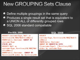 Define multiple groupings in the same query Produces a single result set that is equivalent to a UNION ALL of differently grouped rows SQL 2006 standard compatiable SELECT customerType,Null as TerritoryID,MAX(ModifiedDate) FROM Sales.Customer  GROUP BY  customerType UNION ALL SELECT Null as customerType,TerritoryID,MAX(ModifiedDate) FROM Sales.Customer  GROUP BY  TerritoryID order by TerritoryID SELECT customerType,TerritoryID,MAX(ModifiedDate) FROM Sales.Customer  GROUP BY  GROUPING SETS  ((customerType), (TerritoryID)) order by customerType Pre-SQL 2008 SQL 2008 