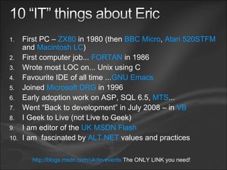 First PC –  ZX80  in 1980 (then  BBC Micro ,  Atari 520STFM  and  Macintosh LC ) First computer job...  FORTAN  in 1986 Wrote most LOC on... Unix using C Favourite IDE of all time ... GNU Emacs Joined  Microsoft DRG  in 1996 Early adoption work on ASP, SQL 6.5,  MTS ... Went “Back to development” in July 2008 – in  VB I Geek to Live (not Live to Geek) I am editor of the  UK MSDN Flash I am  fascinated by  ALT.NET  values and practices http://blogs.msdn.com/ukdevevents  The ONLY LINK you need! 