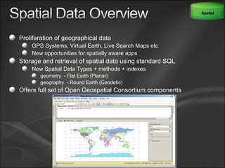 Proliferation of geographical data GPS Systems, Virtual Earth, Live Search Maps etc New opportunities for spatially aware apps Storage and retrieval of spatial data using standard SQL New Spatial Data Types + methods + indexes  geometry  - Flat Earth (Planar)  geography  - Round Earth (Geodetic)  Offers full set of Open Geospatial Consortium components Spatial 