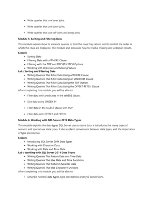  Write queries that use inner joins.
 Write queries that use outer joins.
 Write queries that use self-joins and cross joins.
Module 5: Sorting and Filtering Data
This module explains how to enhance queries to limit the rows they return, and to control the order in
which the rows are displayed. The module also discusses how to resolve missing and unknown results.
Lessons
 Sorting Data
 Filtering Data with a WHERE Clause
 Filtering with the TOP and OFFSET-FETCH Options
 Working with Unknown and Missing Values
Lab : Sorting and Filtering Data
 Writing Queries That Filter Data Using a WHERE Clause
 Writing Queries That Filter Data Using an ORDER BY Clause
 Writing Queries That Filter Data Using the TOP Option
 Writing Queries That Filter Data Using the OFFSET-FETCH Clause
After completing this module, you will be able to:
 Filter data with predicates in the WHERE clause.
 Sort data using ORDER BY.
 Filter data in the SELECT clause with TOP.
 Filter data with OFFSET and FETCH.
Module 6: Working with SQL Server 2014 Data Types
This module explains the data types SQL Server uses to store data. It introduces the many types of
numeric and special-use data types. It also explains conversions between data types, and the importance
of type precedence.
Lessons
 Introducing SQL Server 2014 Data Types
 Working with Character Data
 Working with Date and Time Data
Lab : Working with SQL Server 2014 Data Types
 Writing Queries That Return Date and Time Data
 Writing Queries That Use Date and Time Functions
 Writing Queries That Return Character Data
 Writing Queries That Use Character Functions
After completing this module, you will be able to:
 Describe numeric data types, type precedence and type conversions.
 