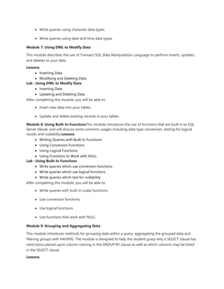  Write queries using character data types.
 Write queries using date and time data types.
Module 7: Using DML to Modify Data
This module describes the use of Transact-SQL Data Manipulation Language to perform inserts, updates,
and deletes to your data.
Lessons
 Inserting Data
 Modifying and Deleting Data
Lab : Using DML to Modify Data
 Inserting Data
 Updating and Deleting Data
After completing this module, you will be able to:
 Insert new data into your tables.
 Update and delete existing records in your tables.
Module 8: Using Built-In FunctionsThis module introduces the use of functions that are built in to SQL
Server Denali, and will discuss some common usages including data type conversion, testing for logical
results and nullability.Lessons
 Writing Queries with Built-In Functions
 Using Conversion Functions
 Using Logical Functions
 Using Functions to Work with NULL
Lab : Using Built-In Functions
 Write queries which use conversion functions
 Write queries which use logical functions
 Write queries which test for nullability
After completing this module, you will be able to:
 Write queries with built-in scalar functions.
 Use conversion functions.
 Use logical functions.
 Use functions that work with NULL.
Module 9: Grouping and Aggregating Data
This module introduces methods for grouping data within a query, aggregating the grouped data and
filtering groups with HAVING. The module is designed to help the student grasp why a SELECT clause has
restrictions placed upon column naming in the GROUP BY clause as well as which columns may be listed
in the SELECT clause.
Lessons
 