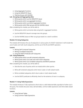  Using Aggregate Functions
 Using the GROUP BY Clause
 Filtering Groups with HAVING
Lab : Grouping and Aggregating Data
 Write queries which use the GROUP BY clause
 Write queries which use aggregate functions
 Write queries which use distinct aggregate functions
 Write queries which filter groups with the HAVING clause
After completing this module, you will be able to:
 Write queries which summarize data using built-in aggregate functions.
 Use the GROUP BY clause to arrange rows into groups.
 Use the HAVING clause to filter out groups based on a search condition.
Module 10: Using Subqueries
This module will introduce the use of subqueries in various parts of a SELECT statement. It will include the
use of scalar and multi-result subqueries, and the use of the IN and EXISTS operators.
Lessons
 Writing Self-Contained Subqueries
 Writing Correlated Subqueries
 Using the EXISTS Predicate with Subqueries
Lab : Using Subqueries
 Write queries which use self-contained subqueries
 Write queries which use scalar and multi-result subqueries
 Write queries which use correlated subqueries and EXISTS predicate
After completing this module, you will be able to:
 Describe the uses of queries which are nested within other queries.
 Write self-contained subqueries which return scalar or multi-valued results.
 Write correlated subqueries which return scalar or multi-valued results.
 Use the EXISTS predicate to efficiently check for the existence of rows in a subquery.
Module 11: Using Table Expressions
This module introduces T-SQL expressions which return a valid relational table, typically for further use in
the query. The module discusses views, derived tables, common table expressions and inline table-valued
functions.
Lessons
 Using Derived Tables
 Using Common Table Expressions
 